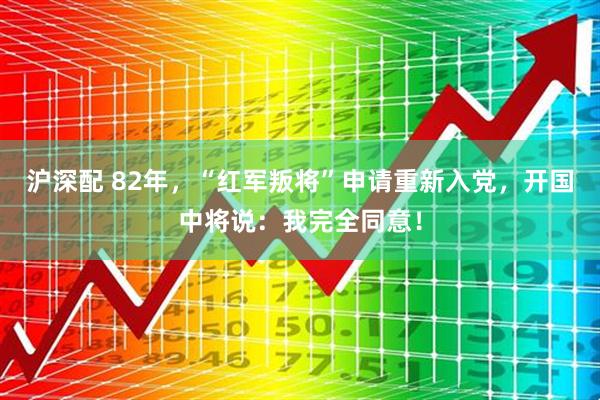 沪深配 82年，“红军叛将”申请重新入党，开国中将说：我完全同意！