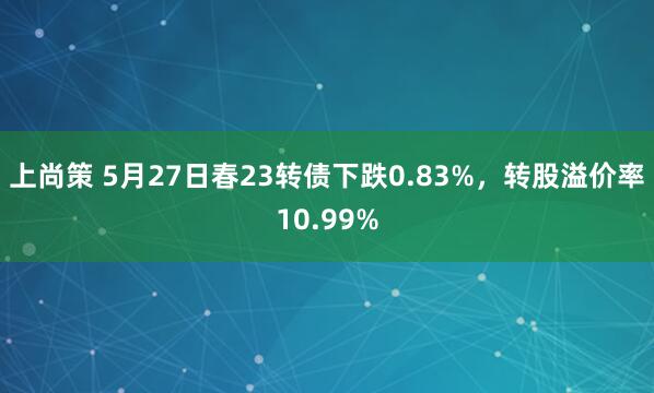 上尚策 5月27日春23转债下跌0.83%，转股溢价率10.99%
