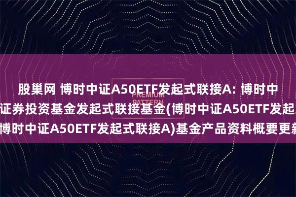 股巢网 博时中证A50ETF发起式联接A: 博时中证A50交易型开放式指数证券投资基金发起式联接基金(博时中证A50ETF发起式联接A)基金产品资料概要更新